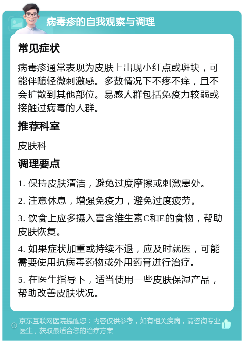 病毒疹的自我观察与调理 常见症状 病毒疹通常表现为皮肤上出现小红点或斑块，可能伴随轻微刺激感。多数情况下不疼不痒，且不会扩散到其他部位。易感人群包括免疫力较弱或接触过病毒的人群。 推荐科室 皮肤科 调理要点 1. 保持皮肤清洁，避免过度摩擦或刺激患处。 2. 注意休息，增强免疫力，避免过度疲劳。 3. 饮食上应多摄入富含维生素C和E的食物，帮助皮肤恢复。 4. 如果症状加重或持续不退，应及时就医，可能需要使用抗病毒药物或外用药膏进行治疗。 5. 在医生指导下，适当使用一些皮肤保湿产品，帮助改善皮肤状况。