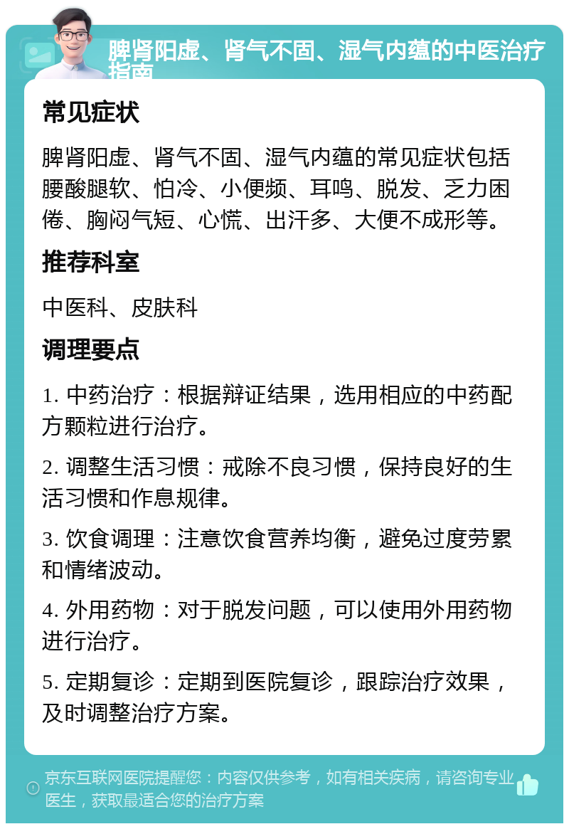 脾肾阳虚、肾气不固、湿气内蕴的中医治疗指南 常见症状 脾肾阳虚、肾气不固、湿气内蕴的常见症状包括腰酸腿软、怕冷、小便频、耳鸣、脱发、乏力困倦、胸闷气短、心慌、出汗多、大便不成形等。 推荐科室 中医科、皮肤科 调理要点 1. 中药治疗：根据辩证结果，选用相应的中药配方颗粒进行治疗。 2. 调整生活习惯：戒除不良习惯，保持良好的生活习惯和作息规律。 3. 饮食调理：注意饮食营养均衡，避免过度劳累和情绪波动。 4. 外用药物：对于脱发问题，可以使用外用药物进行治疗。 5. 定期复诊：定期到医院复诊，跟踪治疗效果，及时调整治疗方案。