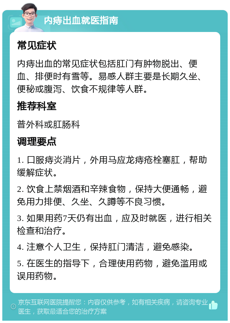 内痔出血就医指南 常见症状 内痔出血的常见症状包括肛门有肿物脱出、便血、排便时有雪等。易感人群主要是长期久坐、便秘或腹泻、饮食不规律等人群。 推荐科室 普外科或肛肠科 调理要点 1. 口服痔炎消片，外用马应龙痔疮栓塞肛，帮助缓解症状。 2. 饮食上禁烟酒和辛辣食物，保持大便通畅，避免用力排便、久坐、久蹲等不良习惯。 3. 如果用药7天仍有出血，应及时就医，进行相关检查和治疗。 4. 注意个人卫生，保持肛门清洁，避免感染。 5. 在医生的指导下，合理使用药物，避免滥用或误用药物。