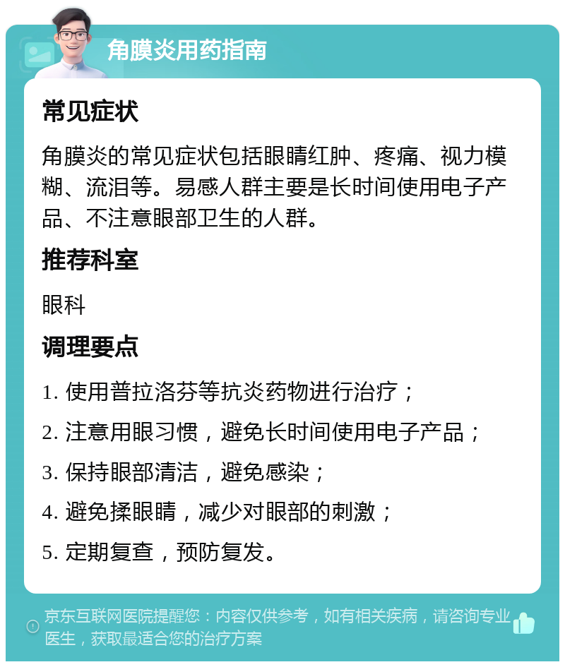 角膜炎用药指南 常见症状 角膜炎的常见症状包括眼睛红肿、疼痛、视力模糊、流泪等。易感人群主要是长时间使用电子产品、不注意眼部卫生的人群。 推荐科室 眼科 调理要点 1. 使用普拉洛芬等抗炎药物进行治疗； 2. 注意用眼习惯，避免长时间使用电子产品； 3. 保持眼部清洁，避免感染； 4. 避免揉眼睛，减少对眼部的刺激； 5. 定期复查，预防复发。