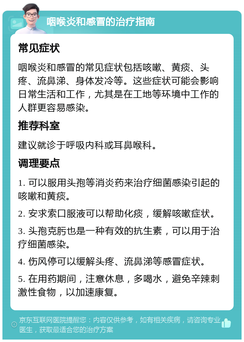 咽喉炎和感冒的治疗指南 常见症状 咽喉炎和感冒的常见症状包括咳嗽、黄痰、头疼、流鼻涕、身体发冷等。这些症状可能会影响日常生活和工作，尤其是在工地等环境中工作的人群更容易感染。 推荐科室 建议就诊于呼吸内科或耳鼻喉科。 调理要点 1. 可以服用头孢等消炎药来治疗细菌感染引起的咳嗽和黄痰。 2. 安求索口服液可以帮助化痰，缓解咳嗽症状。 3. 头孢克肟也是一种有效的抗生素，可以用于治疗细菌感染。 4. 伤风停可以缓解头疼、流鼻涕等感冒症状。 5. 在用药期间，注意休息，多喝水，避免辛辣刺激性食物，以加速康复。