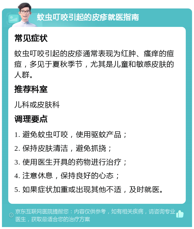 蚊虫叮咬引起的皮疹就医指南 常见症状 蚊虫叮咬引起的皮疹通常表现为红肿、瘙痒的痘痘，多见于夏秋季节，尤其是儿童和敏感皮肤的人群。 推荐科室 儿科或皮肤科 调理要点 1. 避免蚊虫叮咬，使用驱蚊产品； 2. 保持皮肤清洁，避免抓挠； 3. 使用医生开具的药物进行治疗； 4. 注意休息，保持良好的心态； 5. 如果症状加重或出现其他不适，及时就医。