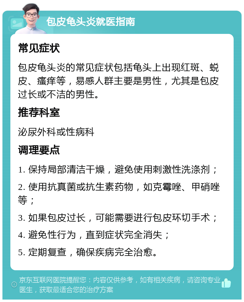 包皮龟头炎就医指南 常见症状 包皮龟头炎的常见症状包括龟头上出现红斑、蜕皮、瘙痒等，易感人群主要是男性，尤其是包皮过长或不洁的男性。 推荐科室 泌尿外科或性病科 调理要点 1. 保持局部清洁干燥，避免使用刺激性洗涤剂； 2. 使用抗真菌或抗生素药物，如克霉唑、甲硝唑等； 3. 如果包皮过长，可能需要进行包皮环切手术； 4. 避免性行为，直到症状完全消失； 5. 定期复查，确保疾病完全治愈。