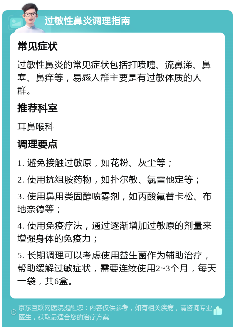 过敏性鼻炎调理指南 常见症状 过敏性鼻炎的常见症状包括打喷嚏、流鼻涕、鼻塞、鼻痒等，易感人群主要是有过敏体质的人群。 推荐科室 耳鼻喉科 调理要点 1. 避免接触过敏原，如花粉、灰尘等； 2. 使用抗组胺药物，如扑尔敏、氯雷他定等； 3. 使用鼻用类固醇喷雾剂，如丙酸氟替卡松、布地奈德等； 4. 使用免疫疗法，通过逐渐增加过敏原的剂量来增强身体的免疫力； 5. 长期调理可以考虑使用益生菌作为辅助治疗，帮助缓解过敏症状，需要连续使用2~3个月，每天一袋，共6盒。