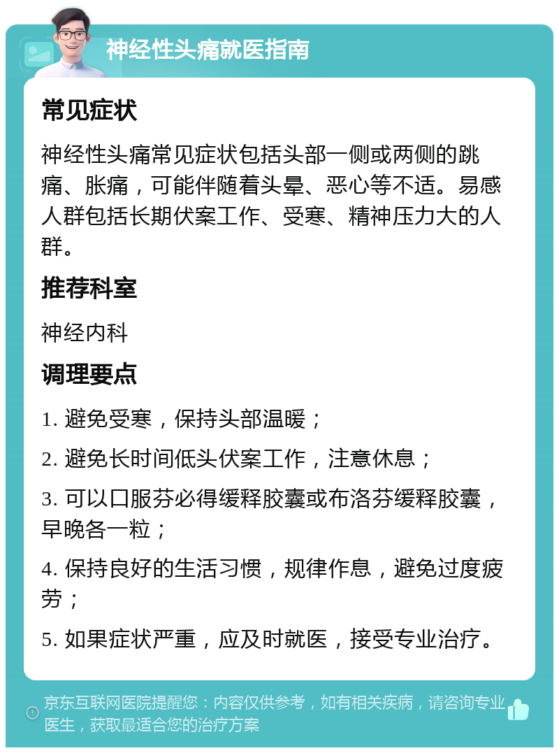 神经性头痛就医指南 常见症状 神经性头痛常见症状包括头部一侧或两侧的跳痛、胀痛，可能伴随着头晕、恶心等不适。易感人群包括长期伏案工作、受寒、精神压力大的人群。 推荐科室 神经内科 调理要点 1. 避免受寒，保持头部温暖； 2. 避免长时间低头伏案工作，注意休息； 3. 可以口服芬必得缓释胶囊或布洛芬缓释胶囊，早晚各一粒； 4. 保持良好的生活习惯，规律作息，避免过度疲劳； 5. 如果症状严重，应及时就医，接受专业治疗。