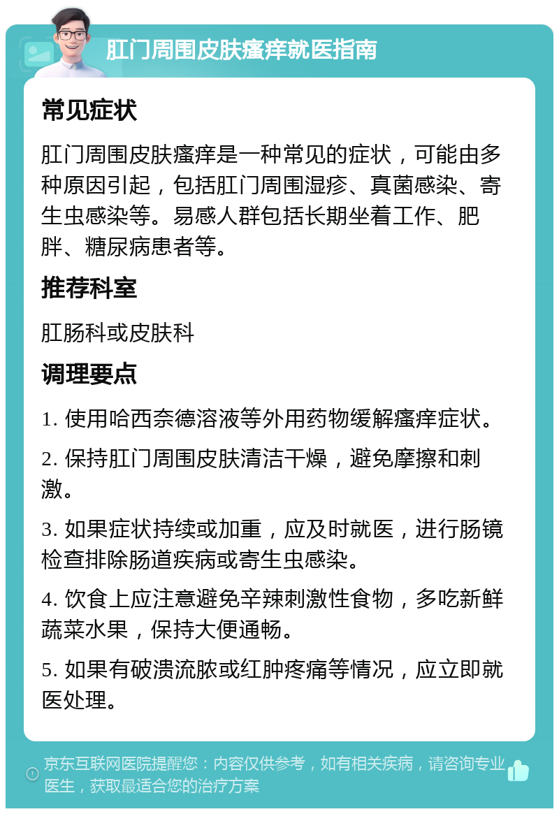 肛门周围皮肤瘙痒就医指南 常见症状 肛门周围皮肤瘙痒是一种常见的症状，可能由多种原因引起，包括肛门周围湿疹、真菌感染、寄生虫感染等。易感人群包括长期坐着工作、肥胖、糖尿病患者等。 推荐科室 肛肠科或皮肤科 调理要点 1. 使用哈西奈德溶液等外用药物缓解瘙痒症状。 2. 保持肛门周围皮肤清洁干燥，避免摩擦和刺激。 3. 如果症状持续或加重，应及时就医，进行肠镜检查排除肠道疾病或寄生虫感染。 4. 饮食上应注意避免辛辣刺激性食物，多吃新鲜蔬菜水果，保持大便通畅。 5. 如果有破溃流脓或红肿疼痛等情况，应立即就医处理。