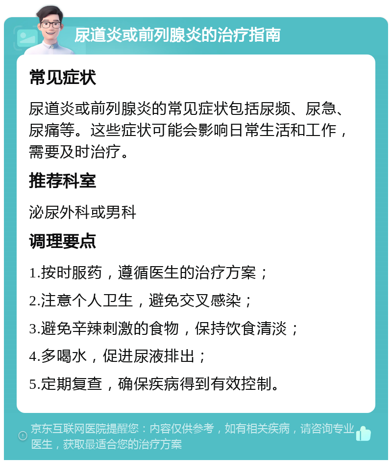 尿道炎或前列腺炎的治疗指南 常见症状 尿道炎或前列腺炎的常见症状包括尿频、尿急、尿痛等。这些症状可能会影响日常生活和工作，需要及时治疗。 推荐科室 泌尿外科或男科 调理要点 1.按时服药，遵循医生的治疗方案； 2.注意个人卫生，避免交叉感染； 3.避免辛辣刺激的食物，保持饮食清淡； 4.多喝水，促进尿液排出； 5.定期复查，确保疾病得到有效控制。