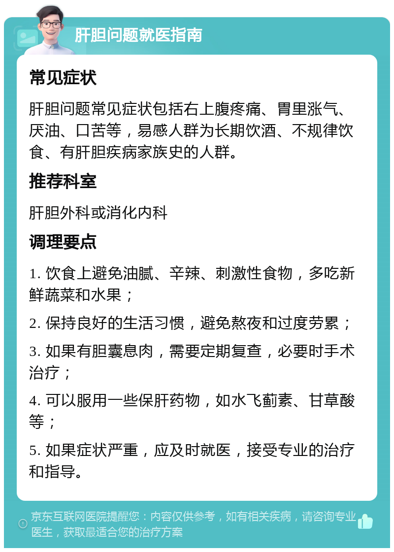 肝胆问题就医指南 常见症状 肝胆问题常见症状包括右上腹疼痛、胃里涨气、厌油、口苦等，易感人群为长期饮酒、不规律饮食、有肝胆疾病家族史的人群。 推荐科室 肝胆外科或消化内科 调理要点 1. 饮食上避免油腻、辛辣、刺激性食物，多吃新鲜蔬菜和水果； 2. 保持良好的生活习惯，避免熬夜和过度劳累； 3. 如果有胆囊息肉，需要定期复查，必要时手术治疗； 4. 可以服用一些保肝药物，如水飞蓟素、甘草酸等； 5. 如果症状严重，应及时就医，接受专业的治疗和指导。