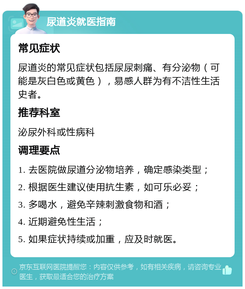 尿道炎就医指南 常见症状 尿道炎的常见症状包括尿尿刺痛、有分泌物（可能是灰白色或黄色），易感人群为有不洁性生活史者。 推荐科室 泌尿外科或性病科 调理要点 1. 去医院做尿道分泌物培养，确定感染类型； 2. 根据医生建议使用抗生素，如可乐必妥； 3. 多喝水，避免辛辣刺激食物和酒； 4. 近期避免性生活； 5. 如果症状持续或加重，应及时就医。