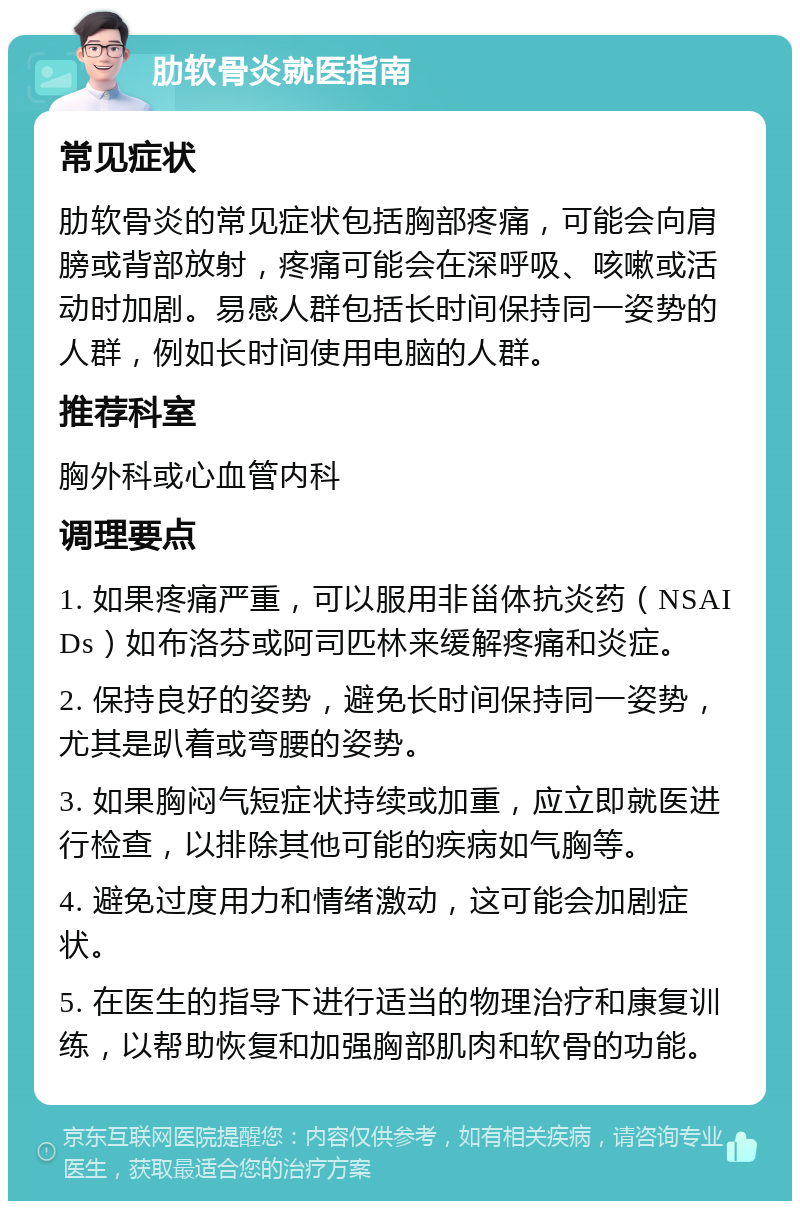 肋软骨炎就医指南 常见症状 肋软骨炎的常见症状包括胸部疼痛，可能会向肩膀或背部放射，疼痛可能会在深呼吸、咳嗽或活动时加剧。易感人群包括长时间保持同一姿势的人群，例如长时间使用电脑的人群。 推荐科室 胸外科或心血管内科 调理要点 1. 如果疼痛严重，可以服用非甾体抗炎药（NSAIDs）如布洛芬或阿司匹林来缓解疼痛和炎症。 2. 保持良好的姿势，避免长时间保持同一姿势，尤其是趴着或弯腰的姿势。 3. 如果胸闷气短症状持续或加重，应立即就医进行检查，以排除其他可能的疾病如气胸等。 4. 避免过度用力和情绪激动，这可能会加剧症状。 5. 在医生的指导下进行适当的物理治疗和康复训练，以帮助恢复和加强胸部肌肉和软骨的功能。