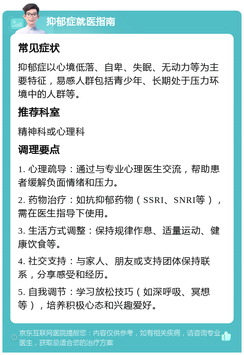 抑郁症就医指南 常见症状 抑郁症以心境低落、自卑、失眠、无动力等为主要特征，易感人群包括青少年、长期处于压力环境中的人群等。 推荐科室 精神科或心理科 调理要点 1. 心理疏导：通过与专业心理医生交流，帮助患者缓解负面情绪和压力。 2. 药物治疗：如抗抑郁药物（SSRI、SNRI等），需在医生指导下使用。 3. 生活方式调整：保持规律作息、适量运动、健康饮食等。 4. 社交支持：与家人、朋友或支持团体保持联系，分享感受和经历。 5. 自我调节：学习放松技巧（如深呼吸、冥想等），培养积极心态和兴趣爱好。