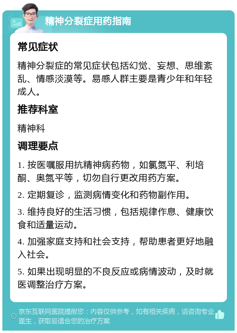 精神分裂症用药指南 常见症状 精神分裂症的常见症状包括幻觉、妄想、思维紊乱、情感淡漠等。易感人群主要是青少年和年轻成人。 推荐科室 精神科 调理要点 1. 按医嘱服用抗精神病药物，如氯氮平、利培酮、奥氮平等，切勿自行更改用药方案。 2. 定期复诊，监测病情变化和药物副作用。 3. 维持良好的生活习惯，包括规律作息、健康饮食和适量运动。 4. 加强家庭支持和社会支持，帮助患者更好地融入社会。 5. 如果出现明显的不良反应或病情波动，及时就医调整治疗方案。