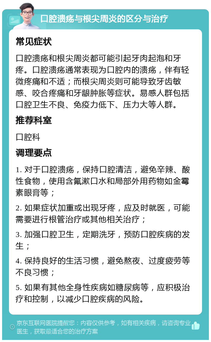 口腔溃疡与根尖周炎的区分与治疗 常见症状 口腔溃疡和根尖周炎都可能引起牙肉起泡和牙疼。口腔溃疡通常表现为口腔内的溃疡，伴有轻微疼痛和不适；而根尖周炎则可能导致牙齿敏感、咬合疼痛和牙龈肿胀等症状。易感人群包括口腔卫生不良、免疫力低下、压力大等人群。 推荐科室 口腔科 调理要点 1. 对于口腔溃疡，保持口腔清洁，避免辛辣、酸性食物，使用含氟漱口水和局部外用药物如金霉素眼膏等； 2. 如果症状加重或出现牙疼，应及时就医，可能需要进行根管治疗或其他相关治疗； 3. 加强口腔卫生，定期洗牙，预防口腔疾病的发生； 4. 保持良好的生活习惯，避免熬夜、过度疲劳等不良习惯； 5. 如果有其他全身性疾病如糖尿病等，应积极治疗和控制，以减少口腔疾病的风险。