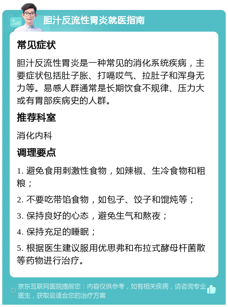 胆汁反流性胃炎就医指南 常见症状 胆汁反流性胃炎是一种常见的消化系统疾病，主要症状包括肚子胀、打嗝哎气、拉肚子和浑身无力等。易感人群通常是长期饮食不规律、压力大或有胃部疾病史的人群。 推荐科室 消化内科 调理要点 1. 避免食用刺激性食物，如辣椒、生冷食物和粗粮； 2. 不要吃带馅食物，如包子、饺子和馄炖等； 3. 保持良好的心态，避免生气和熬夜； 4. 保持充足的睡眠； 5. 根据医生建议服用优思弗和布拉式酵母杆菌散等药物进行治疗。