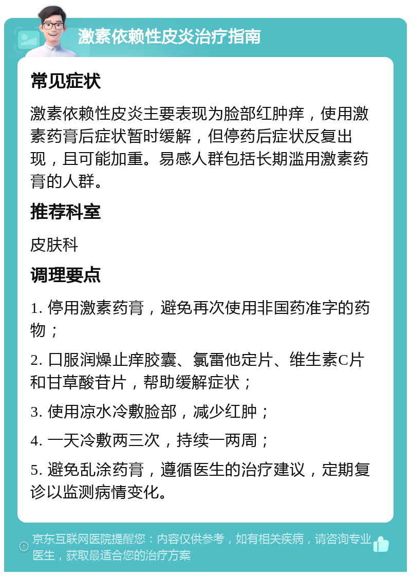 激素依赖性皮炎治疗指南 常见症状 激素依赖性皮炎主要表现为脸部红肿痒，使用激素药膏后症状暂时缓解，但停药后症状反复出现，且可能加重。易感人群包括长期滥用激素药膏的人群。 推荐科室 皮肤科 调理要点 1. 停用激素药膏，避免再次使用非国药准字的药物； 2. 口服润燥止痒胶囊、氯雷他定片、维生素C片和甘草酸苷片，帮助缓解症状； 3. 使用凉水冷敷脸部，减少红肿； 4. 一天冷敷两三次，持续一两周； 5. 避免乱涂药膏，遵循医生的治疗建议，定期复诊以监测病情变化。