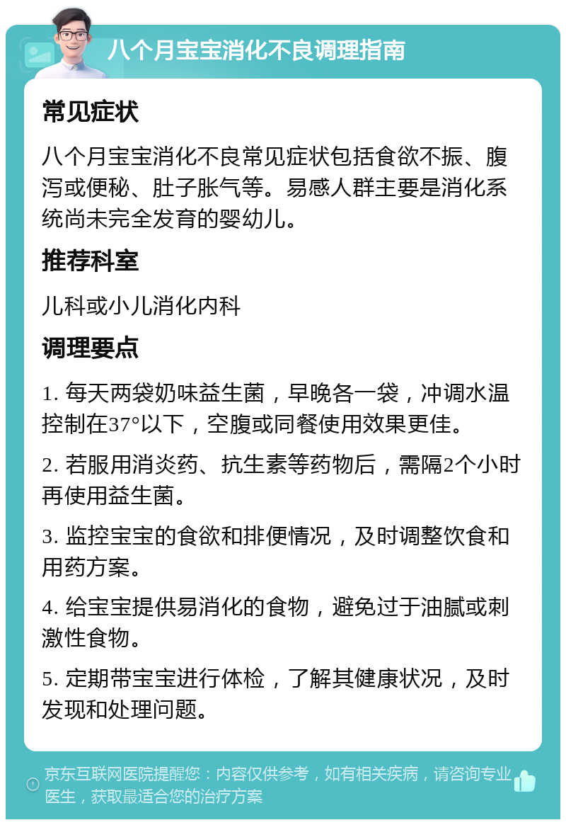 八个月宝宝消化不良调理指南 常见症状 八个月宝宝消化不良常见症状包括食欲不振、腹泻或便秘、肚子胀气等。易感人群主要是消化系统尚未完全发育的婴幼儿。 推荐科室 儿科或小儿消化内科 调理要点 1. 每天两袋奶味益生菌，早晚各一袋，冲调水温控制在37°以下，空腹或同餐使用效果更佳。 2. 若服用消炎药、抗生素等药物后，需隔2个小时再使用益生菌。 3. 监控宝宝的食欲和排便情况，及时调整饮食和用药方案。 4. 给宝宝提供易消化的食物，避免过于油腻或刺激性食物。 5. 定期带宝宝进行体检，了解其健康状况，及时发现和处理问题。