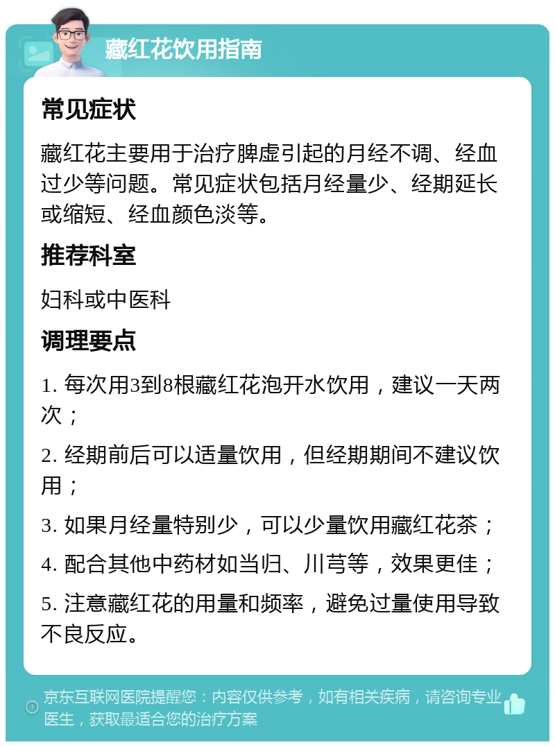 藏红花饮用指南 常见症状 藏红花主要用于治疗脾虚引起的月经不调、经血过少等问题。常见症状包括月经量少、经期延长或缩短、经血颜色淡等。 推荐科室 妇科或中医科 调理要点 1. 每次用3到8根藏红花泡开水饮用，建议一天两次； 2. 经期前后可以适量饮用，但经期期间不建议饮用； 3. 如果月经量特别少，可以少量饮用藏红花茶； 4. 配合其他中药材如当归、川芎等，效果更佳； 5. 注意藏红花的用量和频率，避免过量使用导致不良反应。