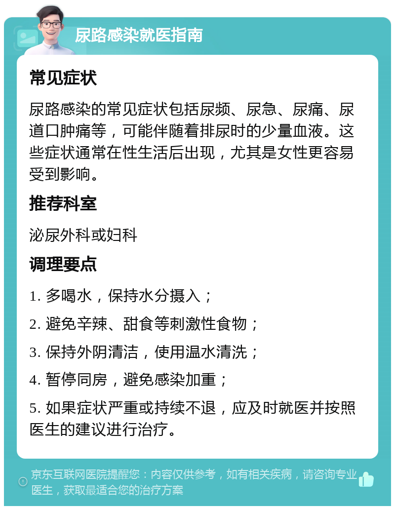 尿路感染就医指南 常见症状 尿路感染的常见症状包括尿频、尿急、尿痛、尿道口肿痛等，可能伴随着排尿时的少量血液。这些症状通常在性生活后出现，尤其是女性更容易受到影响。 推荐科室 泌尿外科或妇科 调理要点 1. 多喝水，保持水分摄入； 2. 避免辛辣、甜食等刺激性食物； 3. 保持外阴清洁，使用温水清洗； 4. 暂停同房，避免感染加重； 5. 如果症状严重或持续不退，应及时就医并按照医生的建议进行治疗。