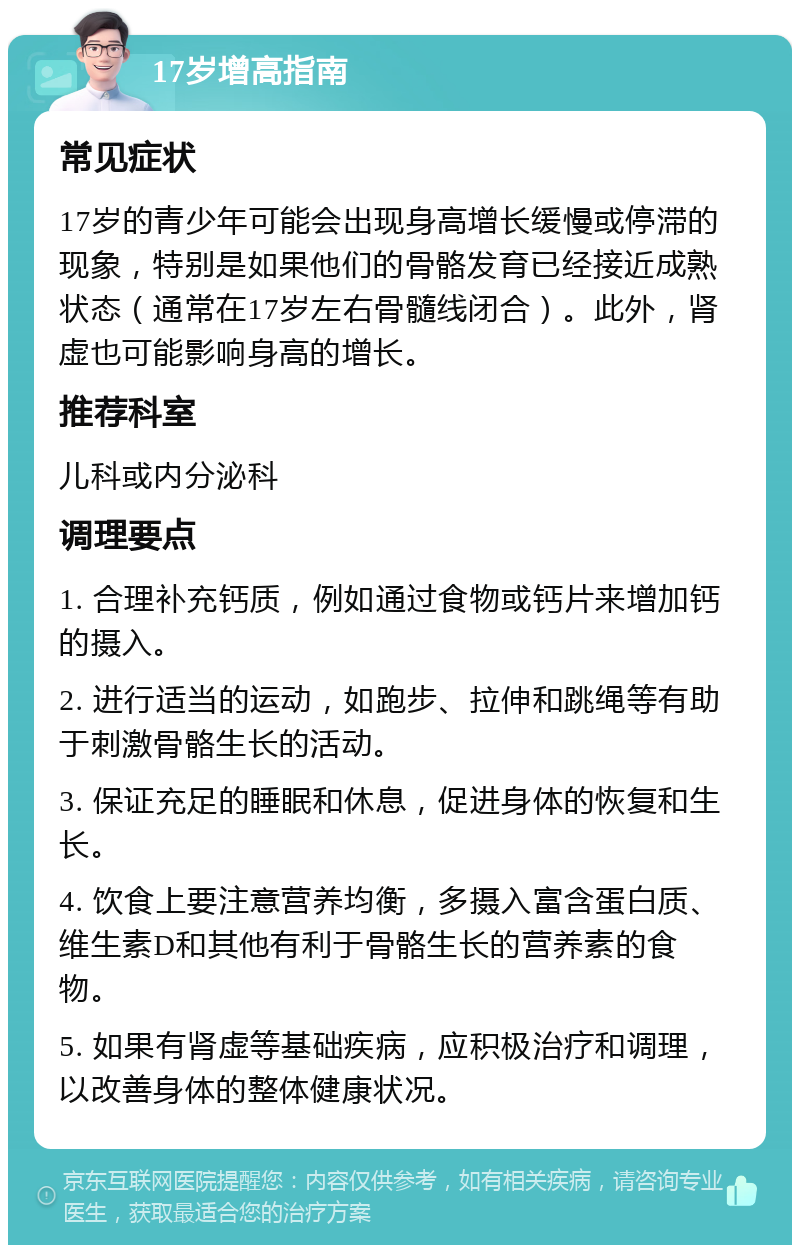 17岁增高指南 常见症状 17岁的青少年可能会出现身高增长缓慢或停滞的现象，特别是如果他们的骨骼发育已经接近成熟状态（通常在17岁左右骨髓线闭合）。此外，肾虚也可能影响身高的增长。 推荐科室 儿科或内分泌科 调理要点 1. 合理补充钙质，例如通过食物或钙片来增加钙的摄入。 2. 进行适当的运动，如跑步、拉伸和跳绳等有助于刺激骨骼生长的活动。 3. 保证充足的睡眠和休息，促进身体的恢复和生长。 4. 饮食上要注意营养均衡，多摄入富含蛋白质、维生素D和其他有利于骨骼生长的营养素的食物。 5. 如果有肾虚等基础疾病，应积极治疗和调理，以改善身体的整体健康状况。