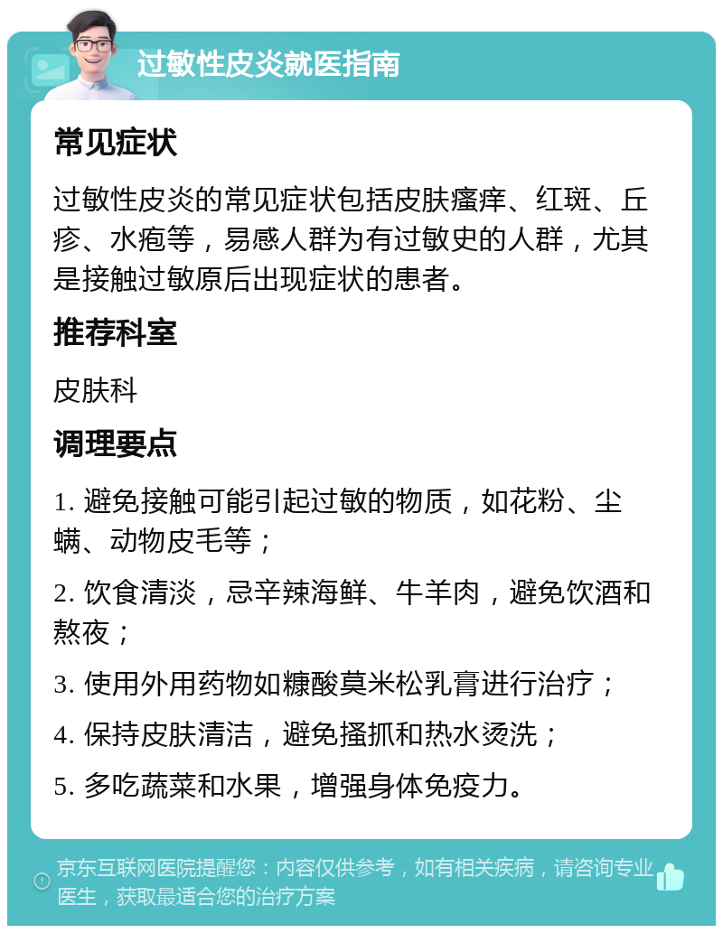 过敏性皮炎就医指南 常见症状 过敏性皮炎的常见症状包括皮肤瘙痒、红斑、丘疹、水疱等，易感人群为有过敏史的人群，尤其是接触过敏原后出现症状的患者。 推荐科室 皮肤科 调理要点 1. 避免接触可能引起过敏的物质，如花粉、尘螨、动物皮毛等； 2. 饮食清淡，忌辛辣海鲜、牛羊肉，避免饮酒和熬夜； 3. 使用外用药物如糠酸莫米松乳膏进行治疗； 4. 保持皮肤清洁，避免搔抓和热水烫洗； 5. 多吃蔬菜和水果，增强身体免疫力。