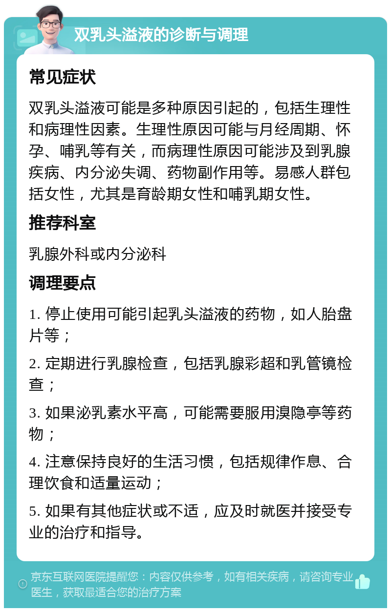 双乳头溢液的诊断与调理 常见症状 双乳头溢液可能是多种原因引起的，包括生理性和病理性因素。生理性原因可能与月经周期、怀孕、哺乳等有关，而病理性原因可能涉及到乳腺疾病、内分泌失调、药物副作用等。易感人群包括女性，尤其是育龄期女性和哺乳期女性。 推荐科室 乳腺外科或内分泌科 调理要点 1. 停止使用可能引起乳头溢液的药物，如人胎盘片等； 2. 定期进行乳腺检查，包括乳腺彩超和乳管镜检查； 3. 如果泌乳素水平高，可能需要服用溴隐亭等药物； 4. 注意保持良好的生活习惯，包括规律作息、合理饮食和适量运动； 5. 如果有其他症状或不适，应及时就医并接受专业的治疗和指导。