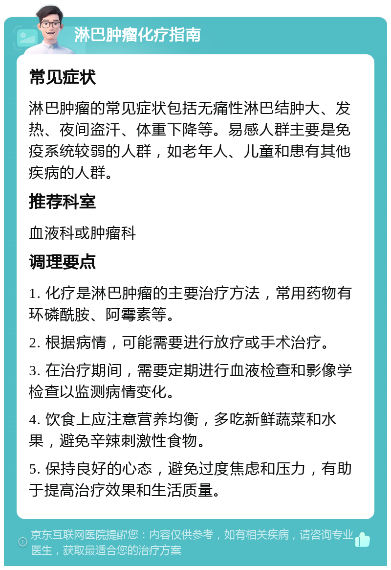 淋巴肿瘤化疗指南 常见症状 淋巴肿瘤的常见症状包括无痛性淋巴结肿大、发热、夜间盗汗、体重下降等。易感人群主要是免疫系统较弱的人群，如老年人、儿童和患有其他疾病的人群。 推荐科室 血液科或肿瘤科 调理要点 1. 化疗是淋巴肿瘤的主要治疗方法，常用药物有环磷酰胺、阿霉素等。 2. 根据病情，可能需要进行放疗或手术治疗。 3. 在治疗期间，需要定期进行血液检查和影像学检查以监测病情变化。 4. 饮食上应注意营养均衡，多吃新鲜蔬菜和水果，避免辛辣刺激性食物。 5. 保持良好的心态，避免过度焦虑和压力，有助于提高治疗效果和生活质量。