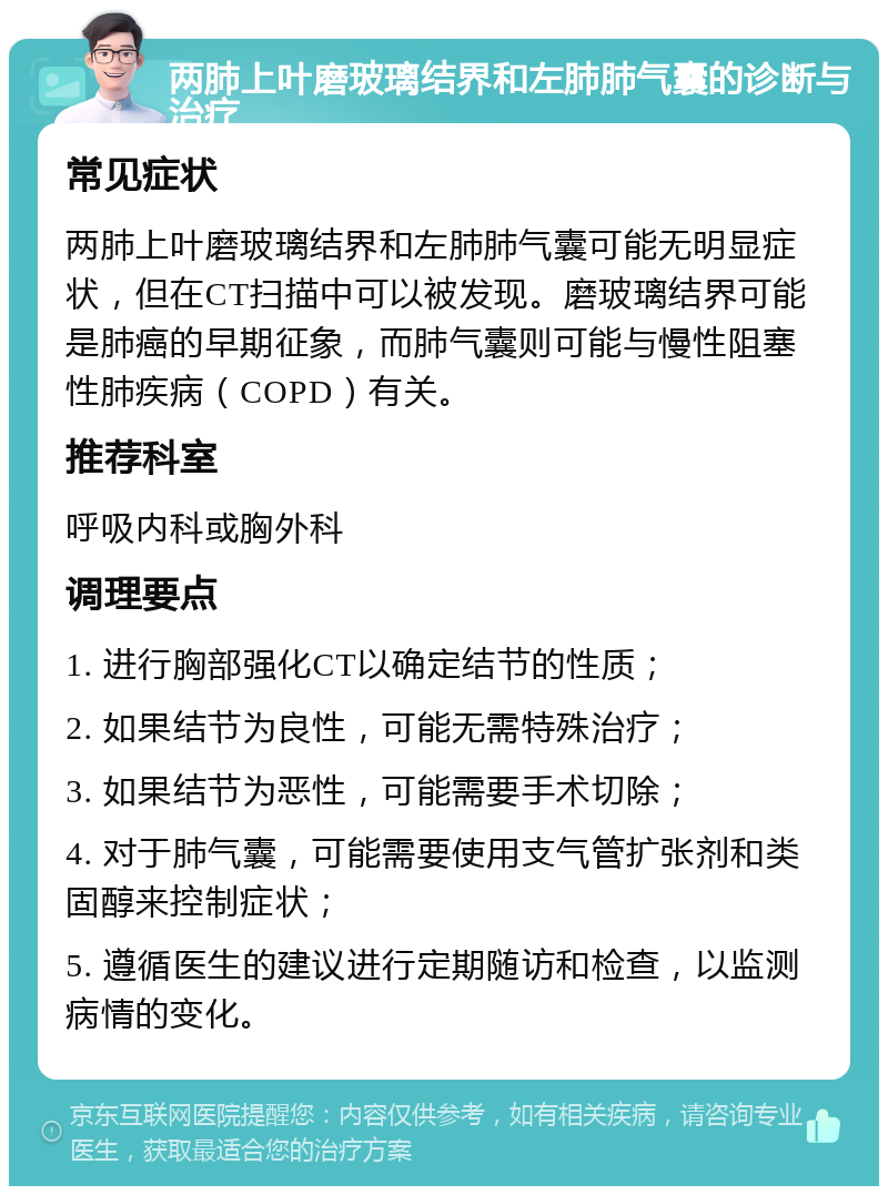 两肺上叶磨玻璃结界和左肺肺气囊的诊断与治疗 常见症状 两肺上叶磨玻璃结界和左肺肺气囊可能无明显症状，但在CT扫描中可以被发现。磨玻璃结界可能是肺癌的早期征象，而肺气囊则可能与慢性阻塞性肺疾病（COPD）有关。 推荐科室 呼吸内科或胸外科 调理要点 1. 进行胸部强化CT以确定结节的性质； 2. 如果结节为良性，可能无需特殊治疗； 3. 如果结节为恶性，可能需要手术切除； 4. 对于肺气囊，可能需要使用支气管扩张剂和类固醇来控制症状； 5. 遵循医生的建议进行定期随访和检查，以监测病情的变化。