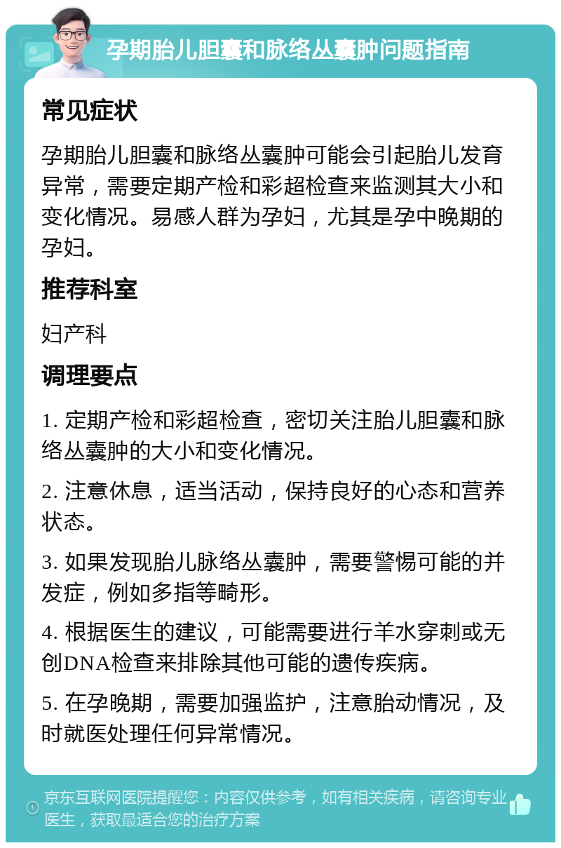 孕期胎儿胆囊和脉络丛囊肿问题指南 常见症状 孕期胎儿胆囊和脉络丛囊肿可能会引起胎儿发育异常，需要定期产检和彩超检查来监测其大小和变化情况。易感人群为孕妇，尤其是孕中晚期的孕妇。 推荐科室 妇产科 调理要点 1. 定期产检和彩超检查，密切关注胎儿胆囊和脉络丛囊肿的大小和变化情况。 2. 注意休息，适当活动，保持良好的心态和营养状态。 3. 如果发现胎儿脉络丛囊肿，需要警惕可能的并发症，例如多指等畸形。 4. 根据医生的建议，可能需要进行羊水穿刺或无创DNA检查来排除其他可能的遗传疾病。 5. 在孕晚期，需要加强监护，注意胎动情况，及时就医处理任何异常情况。