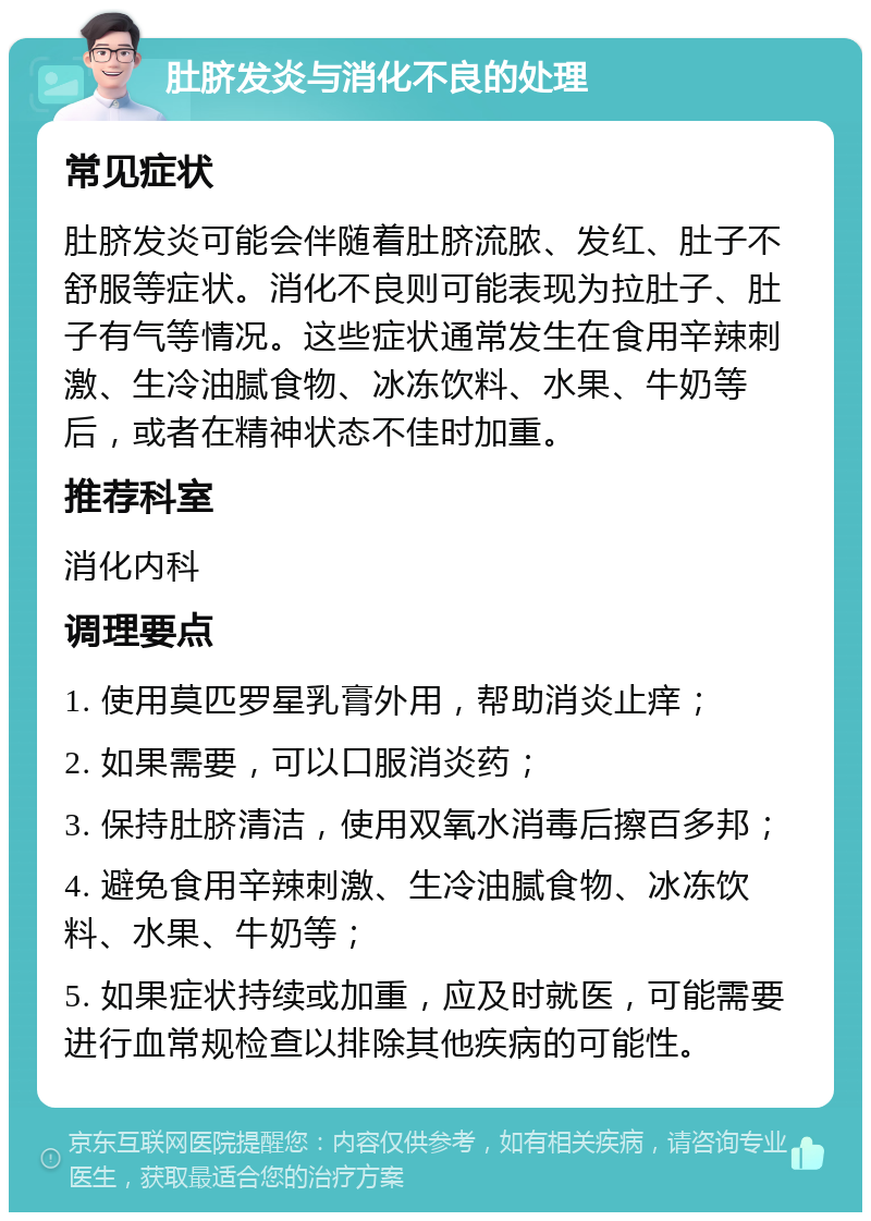 肚脐发炎与消化不良的处理 常见症状 肚脐发炎可能会伴随着肚脐流脓、发红、肚子不舒服等症状。消化不良则可能表现为拉肚子、肚子有气等情况。这些症状通常发生在食用辛辣刺激、生冷油腻食物、冰冻饮料、水果、牛奶等后，或者在精神状态不佳时加重。 推荐科室 消化内科 调理要点 1. 使用莫匹罗星乳膏外用，帮助消炎止痒； 2. 如果需要，可以口服消炎药； 3. 保持肚脐清洁，使用双氧水消毒后擦百多邦； 4. 避免食用辛辣刺激、生冷油腻食物、冰冻饮料、水果、牛奶等； 5. 如果症状持续或加重，应及时就医，可能需要进行血常规检查以排除其他疾病的可能性。