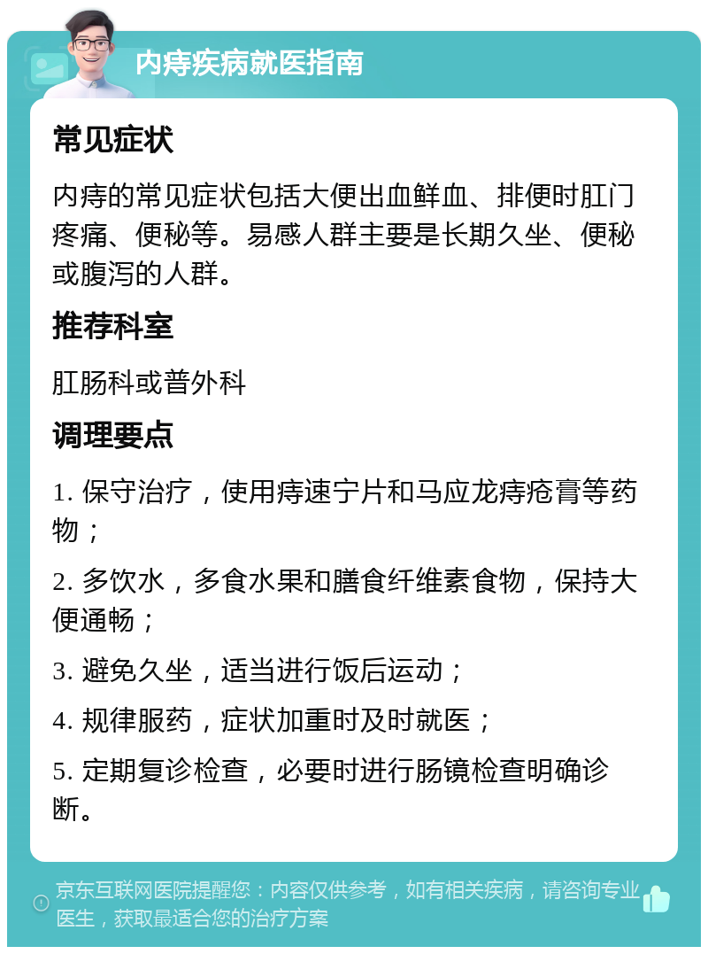 内痔疾病就医指南 常见症状 内痔的常见症状包括大便出血鲜血、排便时肛门疼痛、便秘等。易感人群主要是长期久坐、便秘或腹泻的人群。 推荐科室 肛肠科或普外科 调理要点 1. 保守治疗，使用痔速宁片和马应龙痔疮膏等药物； 2. 多饮水，多食水果和膳食纤维素食物，保持大便通畅； 3. 避免久坐，适当进行饭后运动； 4. 规律服药，症状加重时及时就医； 5. 定期复诊检查，必要时进行肠镜检查明确诊断。