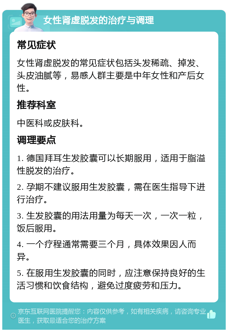 女性肾虚脱发的治疗与调理 常见症状 女性肾虚脱发的常见症状包括头发稀疏、掉发、头皮油腻等，易感人群主要是中年女性和产后女性。 推荐科室 中医科或皮肤科。 调理要点 1. 德国拜耳生发胶囊可以长期服用，适用于脂溢性脱发的治疗。 2. 孕期不建议服用生发胶囊，需在医生指导下进行治疗。 3. 生发胶囊的用法用量为每天一次，一次一粒，饭后服用。 4. 一个疗程通常需要三个月，具体效果因人而异。 5. 在服用生发胶囊的同时，应注意保持良好的生活习惯和饮食结构，避免过度疲劳和压力。