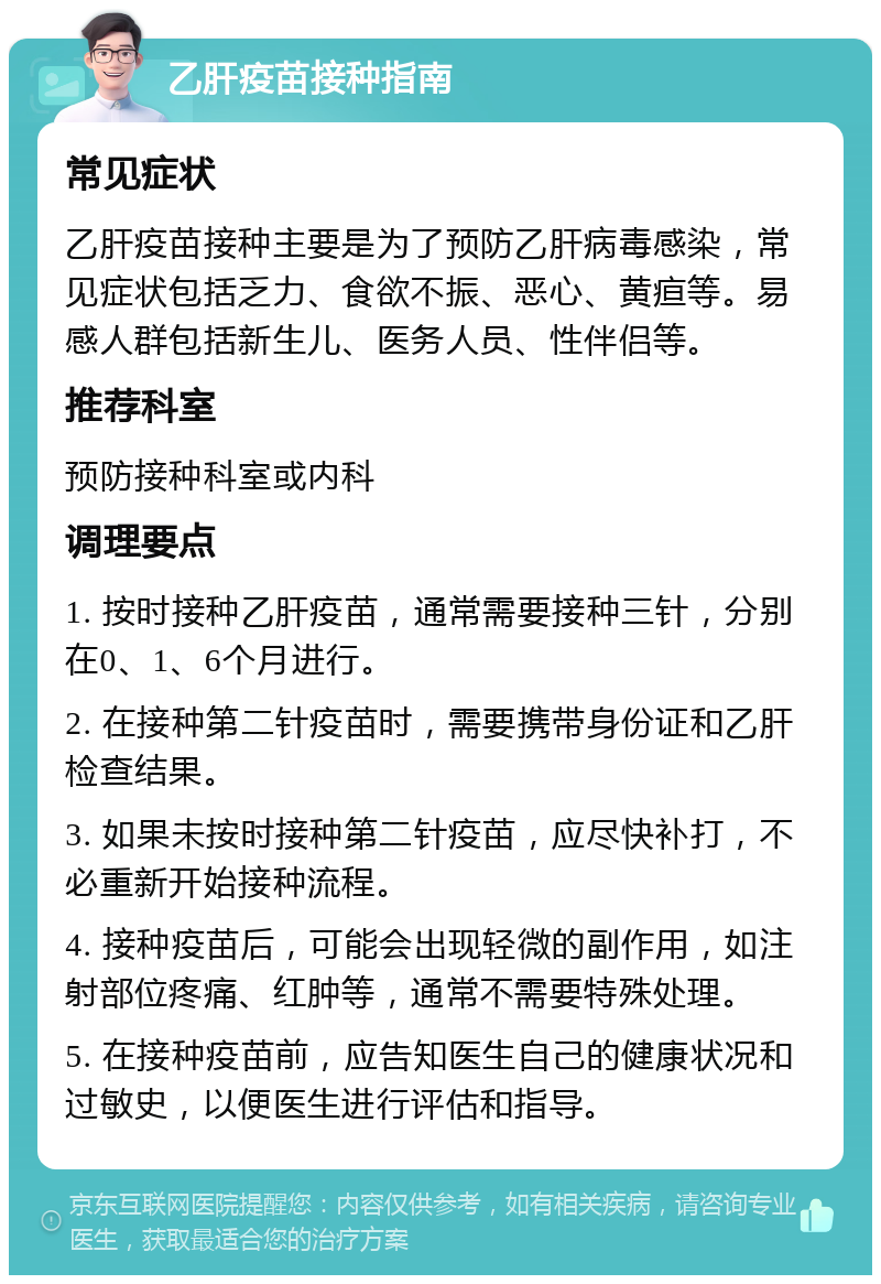 乙肝疫苗接种指南 常见症状 乙肝疫苗接种主要是为了预防乙肝病毒感染，常见症状包括乏力、食欲不振、恶心、黄疸等。易感人群包括新生儿、医务人员、性伴侣等。 推荐科室 预防接种科室或内科 调理要点 1. 按时接种乙肝疫苗，通常需要接种三针，分别在0、1、6个月进行。 2. 在接种第二针疫苗时，需要携带身份证和乙肝检查结果。 3. 如果未按时接种第二针疫苗，应尽快补打，不必重新开始接种流程。 4. 接种疫苗后，可能会出现轻微的副作用，如注射部位疼痛、红肿等，通常不需要特殊处理。 5. 在接种疫苗前，应告知医生自己的健康状况和过敏史，以便医生进行评估和指导。