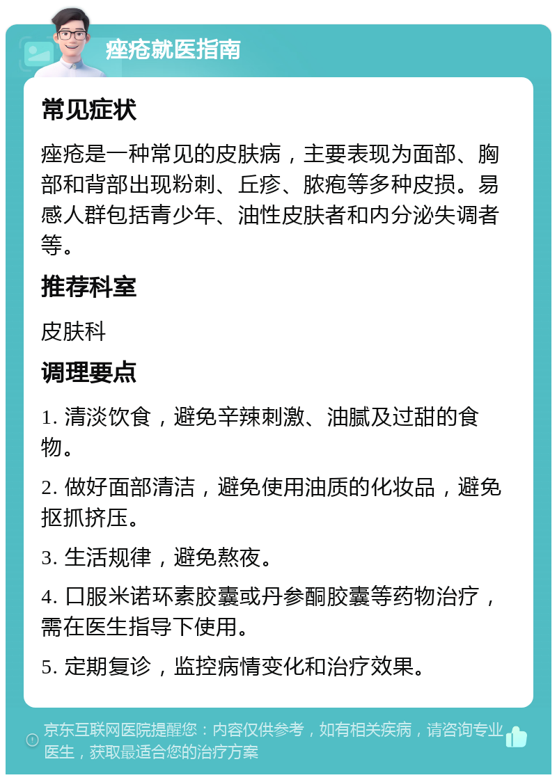 痤疮就医指南 常见症状 痤疮是一种常见的皮肤病，主要表现为面部、胸部和背部出现粉刺、丘疹、脓疱等多种皮损。易感人群包括青少年、油性皮肤者和内分泌失调者等。 推荐科室 皮肤科 调理要点 1. 清淡饮食，避免辛辣刺激、油腻及过甜的食物。 2. 做好面部清洁，避免使用油质的化妆品，避免抠抓挤压。 3. 生活规律，避免熬夜。 4. 口服米诺环素胶囊或丹参酮胶囊等药物治疗，需在医生指导下使用。 5. 定期复诊，监控病情变化和治疗效果。