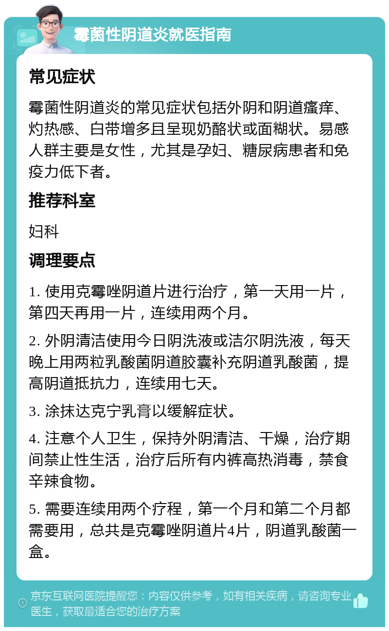 霉菌性阴道炎就医指南 常见症状 霉菌性阴道炎的常见症状包括外阴和阴道瘙痒、灼热感、白带增多且呈现奶酪状或面糊状。易感人群主要是女性，尤其是孕妇、糖尿病患者和免疫力低下者。 推荐科室 妇科 调理要点 1. 使用克霉唑阴道片进行治疗，第一天用一片，第四天再用一片，连续用两个月。 2. 外阴清洁使用今日阴洗液或洁尔阴洗液，每天晚上用两粒乳酸菌阴道胶囊补充阴道乳酸菌，提高阴道抵抗力，连续用七天。 3. 涂抹达克宁乳膏以缓解症状。 4. 注意个人卫生，保持外阴清洁、干燥，治疗期间禁止性生活，治疗后所有内裤高热消毒，禁食辛辣食物。 5. 需要连续用两个疗程，第一个月和第二个月都需要用，总共是克霉唑阴道片4片，阴道乳酸菌一盒。