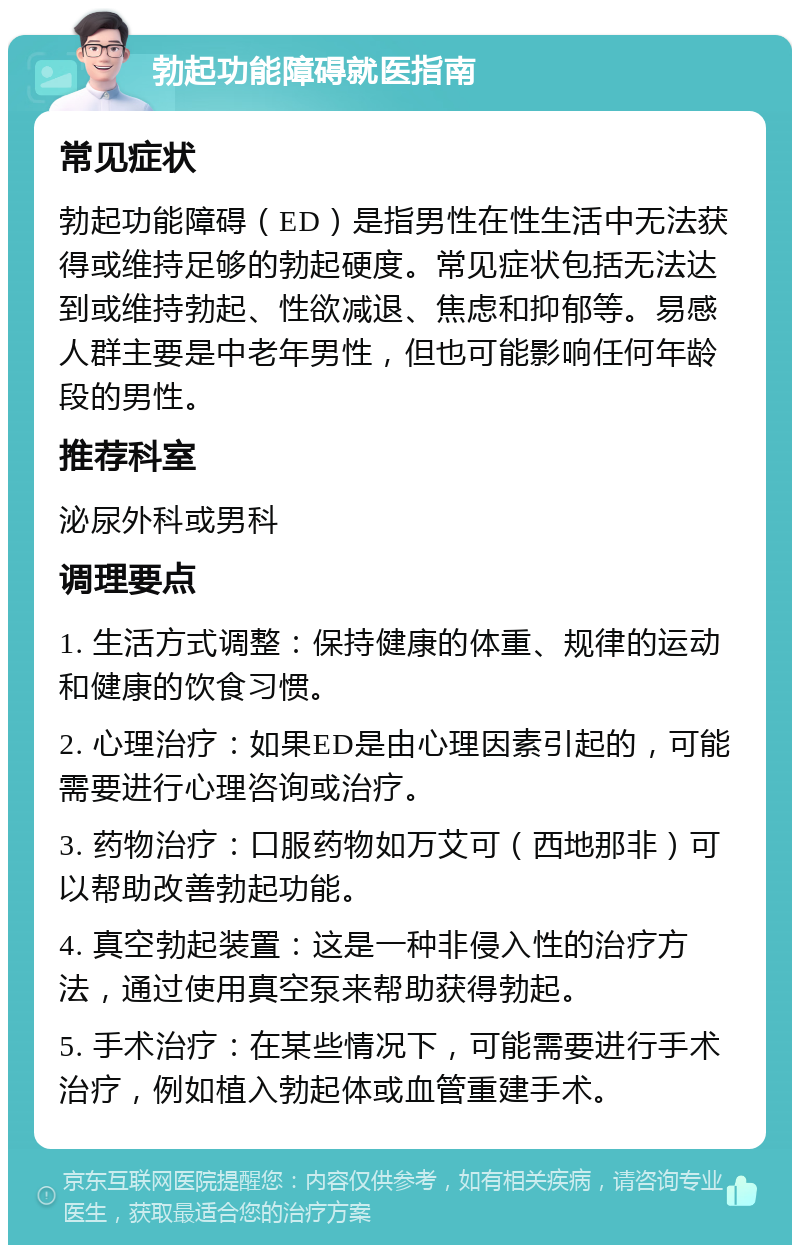 勃起功能障碍就医指南 常见症状 勃起功能障碍（ED）是指男性在性生活中无法获得或维持足够的勃起硬度。常见症状包括无法达到或维持勃起、性欲减退、焦虑和抑郁等。易感人群主要是中老年男性，但也可能影响任何年龄段的男性。 推荐科室 泌尿外科或男科 调理要点 1. 生活方式调整：保持健康的体重、规律的运动和健康的饮食习惯。 2. 心理治疗：如果ED是由心理因素引起的，可能需要进行心理咨询或治疗。 3. 药物治疗：口服药物如万艾可（西地那非）可以帮助改善勃起功能。 4. 真空勃起装置：这是一种非侵入性的治疗方法，通过使用真空泵来帮助获得勃起。 5. 手术治疗：在某些情况下，可能需要进行手术治疗，例如植入勃起体或血管重建手术。