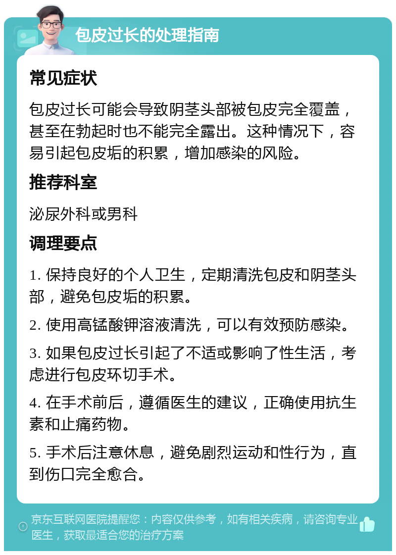 包皮过长的处理指南 常见症状 包皮过长可能会导致阴茎头部被包皮完全覆盖，甚至在勃起时也不能完全露出。这种情况下，容易引起包皮垢的积累，增加感染的风险。 推荐科室 泌尿外科或男科 调理要点 1. 保持良好的个人卫生，定期清洗包皮和阴茎头部，避免包皮垢的积累。 2. 使用高锰酸钾溶液清洗，可以有效预防感染。 3. 如果包皮过长引起了不适或影响了性生活，考虑进行包皮环切手术。 4. 在手术前后，遵循医生的建议，正确使用抗生素和止痛药物。 5. 手术后注意休息，避免剧烈运动和性行为，直到伤口完全愈合。