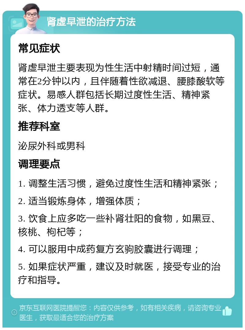 肾虚早泄的治疗方法 常见症状 肾虚早泄主要表现为性生活中射精时间过短，通常在2分钟以内，且伴随着性欲减退、腰膝酸软等症状。易感人群包括长期过度性生活、精神紧张、体力透支等人群。 推荐科室 泌尿外科或男科 调理要点 1. 调整生活习惯，避免过度性生活和精神紧张； 2. 适当锻炼身体，增强体质； 3. 饮食上应多吃一些补肾壮阳的食物，如黑豆、核桃、枸杞等； 4. 可以服用中成药复方玄驹胶囊进行调理； 5. 如果症状严重，建议及时就医，接受专业的治疗和指导。