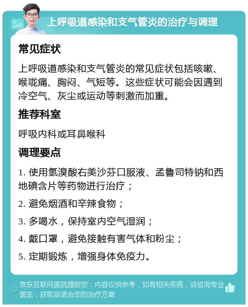 上呼吸道感染和支气管炎的治疗与调理 常见症状 上呼吸道感染和支气管炎的常见症状包括咳嗽、喉咙痛、胸闷、气短等。这些症状可能会因遇到冷空气、灰尘或运动等刺激而加重。 推荐科室 呼吸内科或耳鼻喉科 调理要点 1. 使用氢溴酸右美沙芬口服液、孟鲁司特钠和西地碘含片等药物进行治疗； 2. 避免烟酒和辛辣食物； 3. 多喝水，保持室内空气湿润； 4. 戴口罩，避免接触有害气体和粉尘； 5. 定期锻炼，增强身体免疫力。