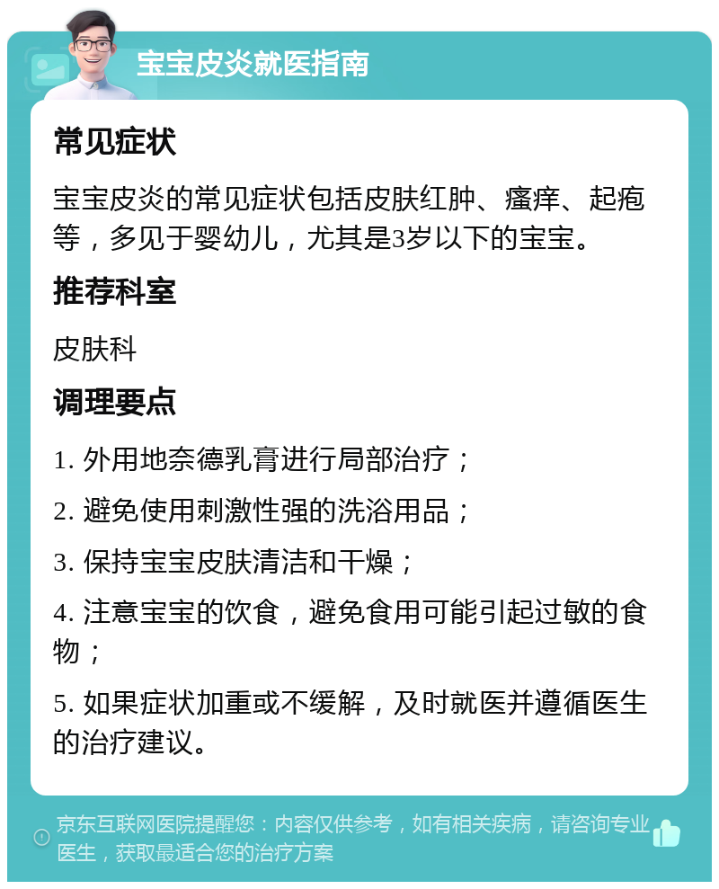 宝宝皮炎就医指南 常见症状 宝宝皮炎的常见症状包括皮肤红肿、瘙痒、起疱等，多见于婴幼儿，尤其是3岁以下的宝宝。 推荐科室 皮肤科 调理要点 1. 外用地奈德乳膏进行局部治疗； 2. 避免使用刺激性强的洗浴用品； 3. 保持宝宝皮肤清洁和干燥； 4. 注意宝宝的饮食，避免食用可能引起过敏的食物； 5. 如果症状加重或不缓解，及时就医并遵循医生的治疗建议。