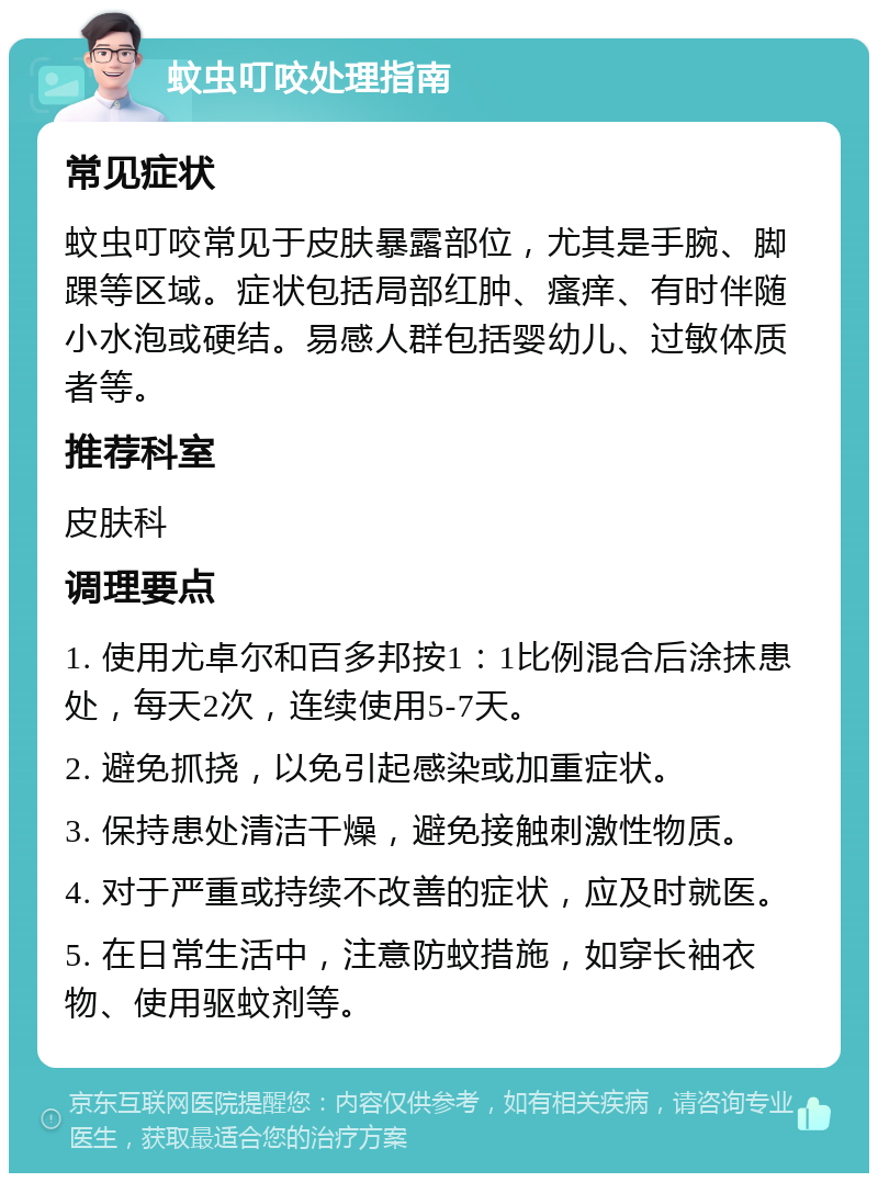 蚊虫叮咬处理指南 常见症状 蚊虫叮咬常见于皮肤暴露部位，尤其是手腕、脚踝等区域。症状包括局部红肿、瘙痒、有时伴随小水泡或硬结。易感人群包括婴幼儿、过敏体质者等。 推荐科室 皮肤科 调理要点 1. 使用尤卓尔和百多邦按1：1比例混合后涂抹患处，每天2次，连续使用5-7天。 2. 避免抓挠，以免引起感染或加重症状。 3. 保持患处清洁干燥，避免接触刺激性物质。 4. 对于严重或持续不改善的症状，应及时就医。 5. 在日常生活中，注意防蚊措施，如穿长袖衣物、使用驱蚊剂等。