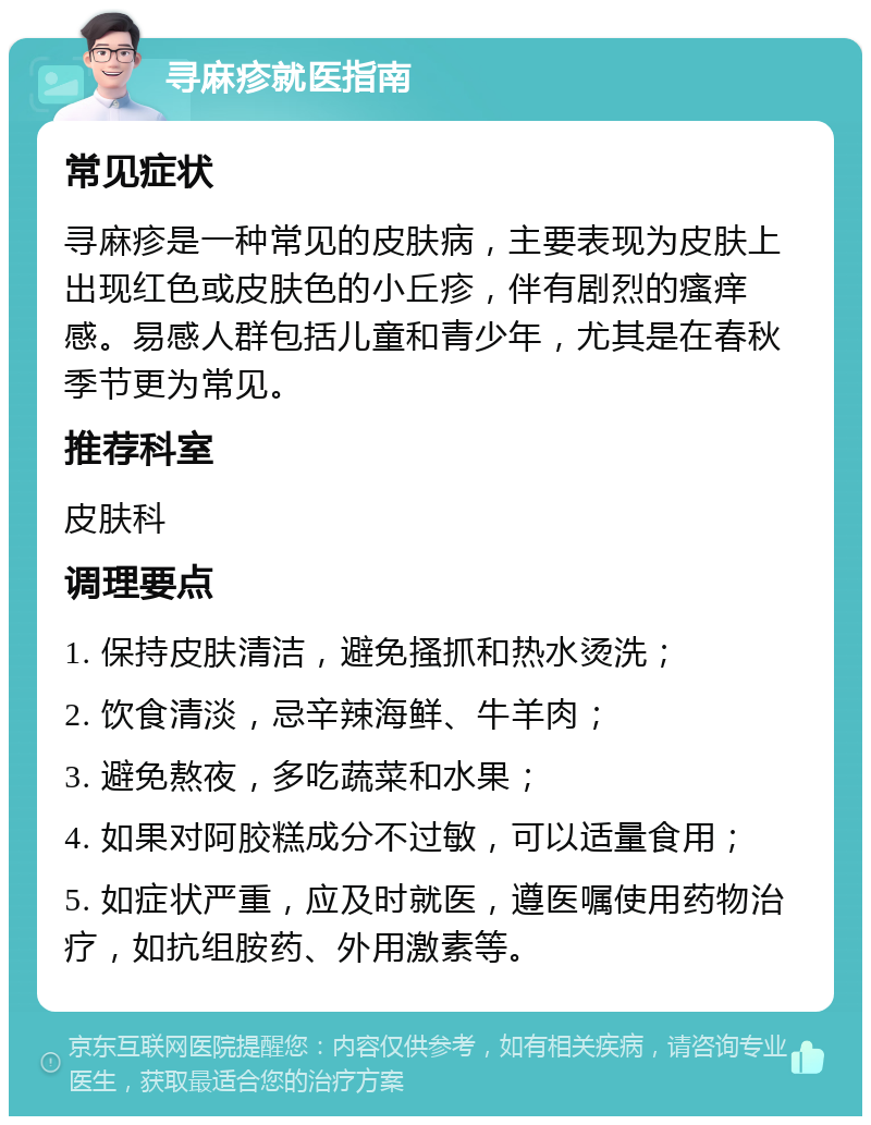 寻麻疹就医指南 常见症状 寻麻疹是一种常见的皮肤病，主要表现为皮肤上出现红色或皮肤色的小丘疹，伴有剧烈的瘙痒感。易感人群包括儿童和青少年，尤其是在春秋季节更为常见。 推荐科室 皮肤科 调理要点 1. 保持皮肤清洁，避免搔抓和热水烫洗； 2. 饮食清淡，忌辛辣海鲜、牛羊肉； 3. 避免熬夜，多吃蔬菜和水果； 4. 如果对阿胶糕成分不过敏，可以适量食用； 5. 如症状严重，应及时就医，遵医嘱使用药物治疗，如抗组胺药、外用激素等。