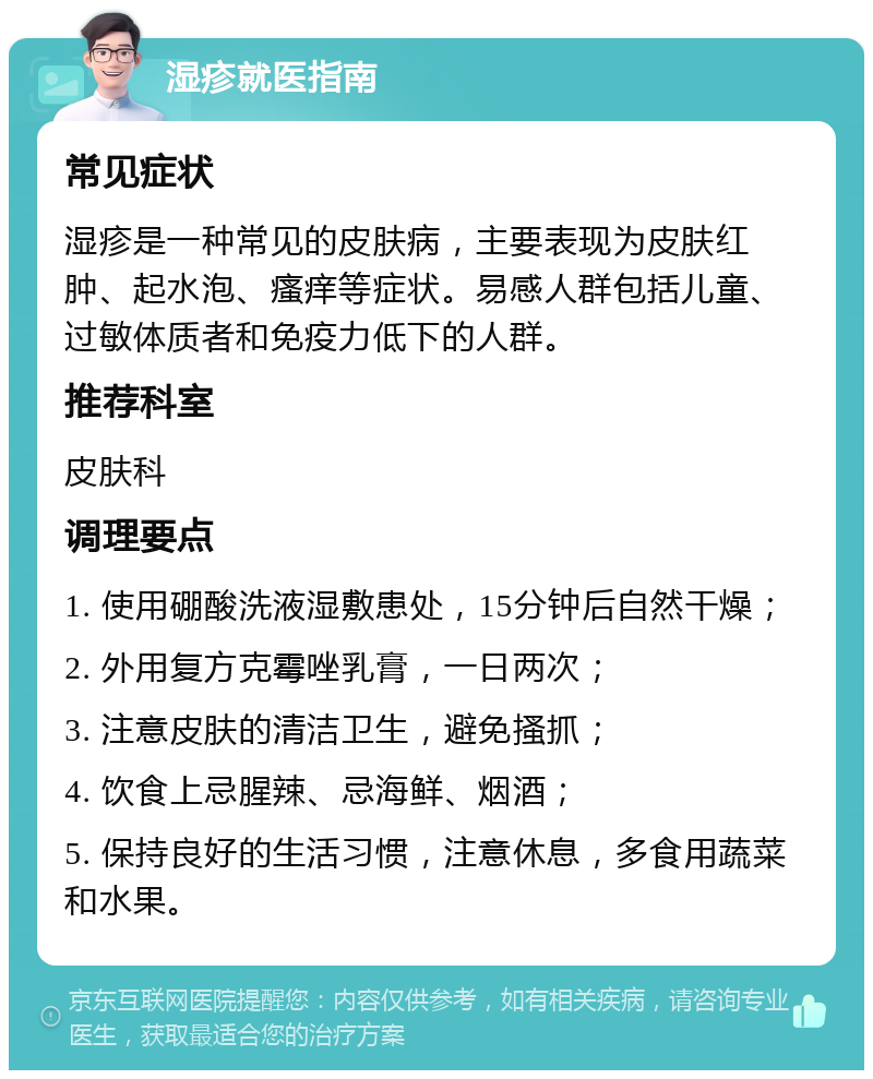 湿疹就医指南 常见症状 湿疹是一种常见的皮肤病，主要表现为皮肤红肿、起水泡、瘙痒等症状。易感人群包括儿童、过敏体质者和免疫力低下的人群。 推荐科室 皮肤科 调理要点 1. 使用硼酸洗液湿敷患处，15分钟后自然干燥； 2. 外用复方克霉唑乳膏，一日两次； 3. 注意皮肤的清洁卫生，避免搔抓； 4. 饮食上忌腥辣、忌海鲜、烟酒； 5. 保持良好的生活习惯，注意休息，多食用蔬菜和水果。