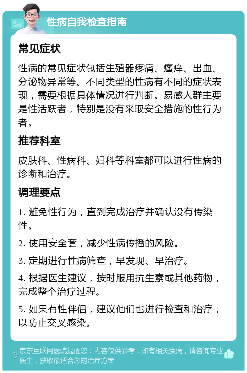 性病自我检查指南 常见症状 性病的常见症状包括生殖器疼痛、瘙痒、出血、分泌物异常等。不同类型的性病有不同的症状表现，需要根据具体情况进行判断。易感人群主要是性活跃者，特别是没有采取安全措施的性行为者。 推荐科室 皮肤科、性病科、妇科等科室都可以进行性病的诊断和治疗。 调理要点 1. 避免性行为，直到完成治疗并确认没有传染性。 2. 使用安全套，减少性病传播的风险。 3. 定期进行性病筛查，早发现、早治疗。 4. 根据医生建议，按时服用抗生素或其他药物，完成整个治疗过程。 5. 如果有性伴侣，建议他们也进行检查和治疗，以防止交叉感染。