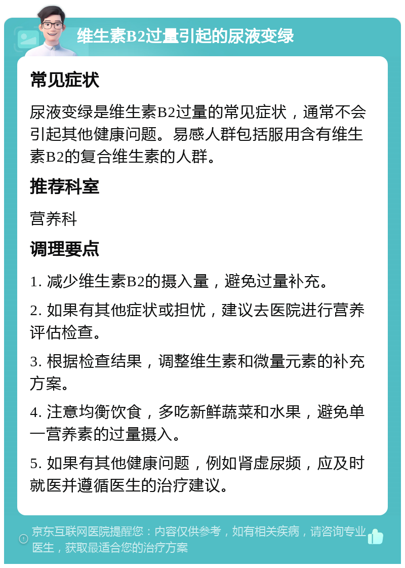 维生素B2过量引起的尿液变绿 常见症状 尿液变绿是维生素B2过量的常见症状，通常不会引起其他健康问题。易感人群包括服用含有维生素B2的复合维生素的人群。 推荐科室 营养科 调理要点 1. 减少维生素B2的摄入量，避免过量补充。 2. 如果有其他症状或担忧，建议去医院进行营养评估检查。 3. 根据检查结果，调整维生素和微量元素的补充方案。 4. 注意均衡饮食，多吃新鲜蔬菜和水果，避免单一营养素的过量摄入。 5. 如果有其他健康问题，例如肾虚尿频，应及时就医并遵循医生的治疗建议。