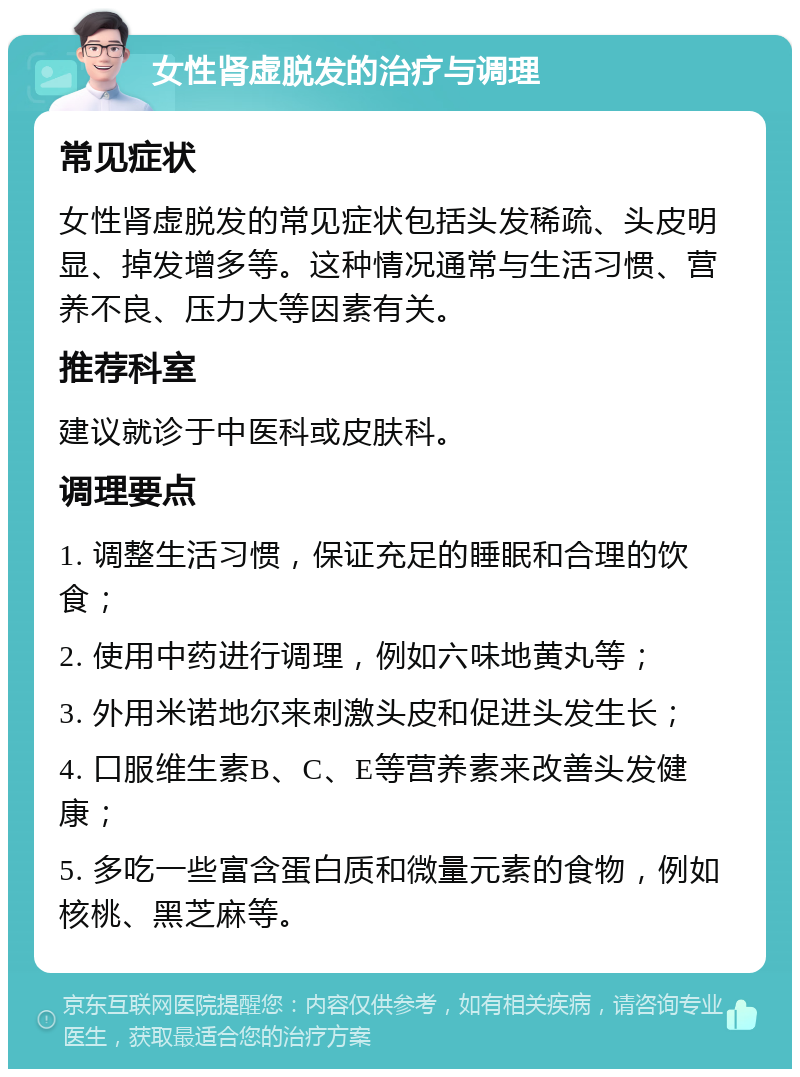 女性肾虚脱发的治疗与调理 常见症状 女性肾虚脱发的常见症状包括头发稀疏、头皮明显、掉发增多等。这种情况通常与生活习惯、营养不良、压力大等因素有关。 推荐科室 建议就诊于中医科或皮肤科。 调理要点 1. 调整生活习惯，保证充足的睡眠和合理的饮食； 2. 使用中药进行调理，例如六味地黄丸等； 3. 外用米诺地尔来刺激头皮和促进头发生长； 4. 口服维生素B、C、E等营养素来改善头发健康； 5. 多吃一些富含蛋白质和微量元素的食物，例如核桃、黑芝麻等。