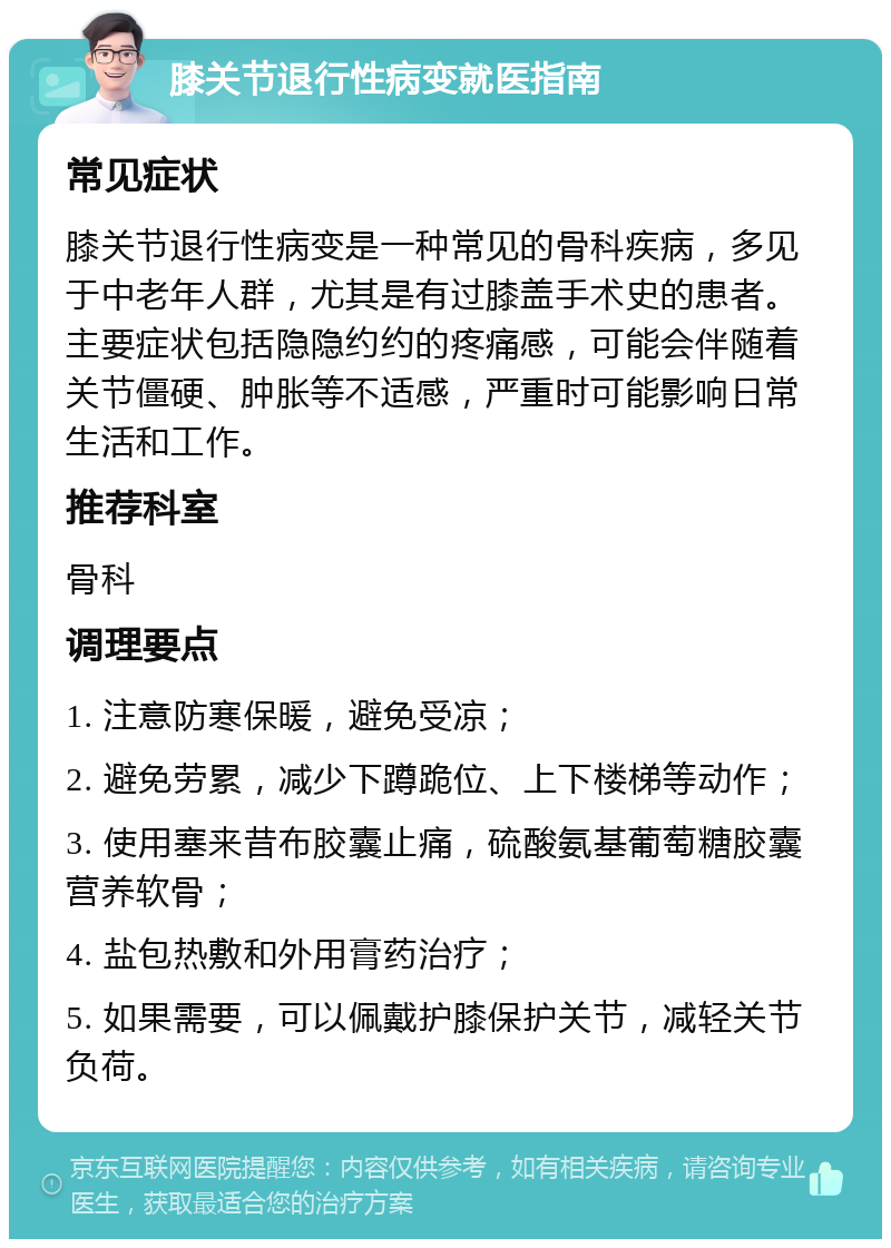 膝关节退行性病变就医指南 常见症状 膝关节退行性病变是一种常见的骨科疾病，多见于中老年人群，尤其是有过膝盖手术史的患者。主要症状包括隐隐约约的疼痛感，可能会伴随着关节僵硬、肿胀等不适感，严重时可能影响日常生活和工作。 推荐科室 骨科 调理要点 1. 注意防寒保暖，避免受凉； 2. 避免劳累，减少下蹲跪位、上下楼梯等动作； 3. 使用塞来昔布胶囊止痛，硫酸氨基葡萄糖胶囊营养软骨； 4. 盐包热敷和外用膏药治疗； 5. 如果需要，可以佩戴护膝保护关节，减轻关节负荷。