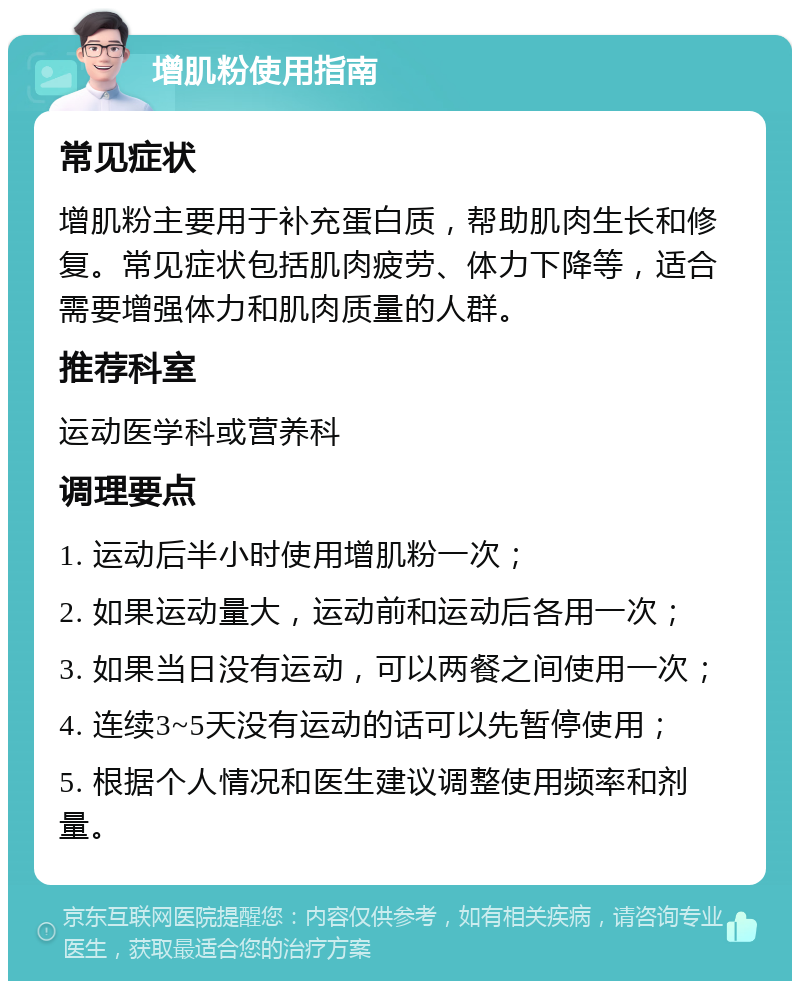 增肌粉使用指南 常见症状 增肌粉主要用于补充蛋白质，帮助肌肉生长和修复。常见症状包括肌肉疲劳、体力下降等，适合需要增强体力和肌肉质量的人群。 推荐科室 运动医学科或营养科 调理要点 1. 运动后半小时使用增肌粉一次； 2. 如果运动量大，运动前和运动后各用一次； 3. 如果当日没有运动，可以两餐之间使用一次； 4. 连续3~5天没有运动的话可以先暂停使用； 5. 根据个人情况和医生建议调整使用频率和剂量。