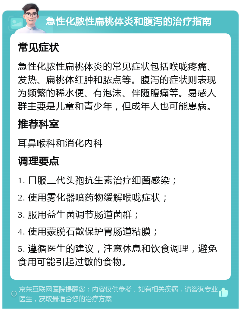 急性化脓性扁桃体炎和腹泻的治疗指南 常见症状 急性化脓性扁桃体炎的常见症状包括喉咙疼痛、发热、扁桃体红肿和脓点等。腹泻的症状则表现为频繁的稀水便、有泡沫、伴随腹痛等。易感人群主要是儿童和青少年，但成年人也可能患病。 推荐科室 耳鼻喉科和消化内科 调理要点 1. 口服三代头孢抗生素治疗细菌感染； 2. 使用雾化器喷药物缓解喉咙症状； 3. 服用益生菌调节肠道菌群； 4. 使用蒙脱石散保护胃肠道粘膜； 5. 遵循医生的建议，注意休息和饮食调理，避免食用可能引起过敏的食物。