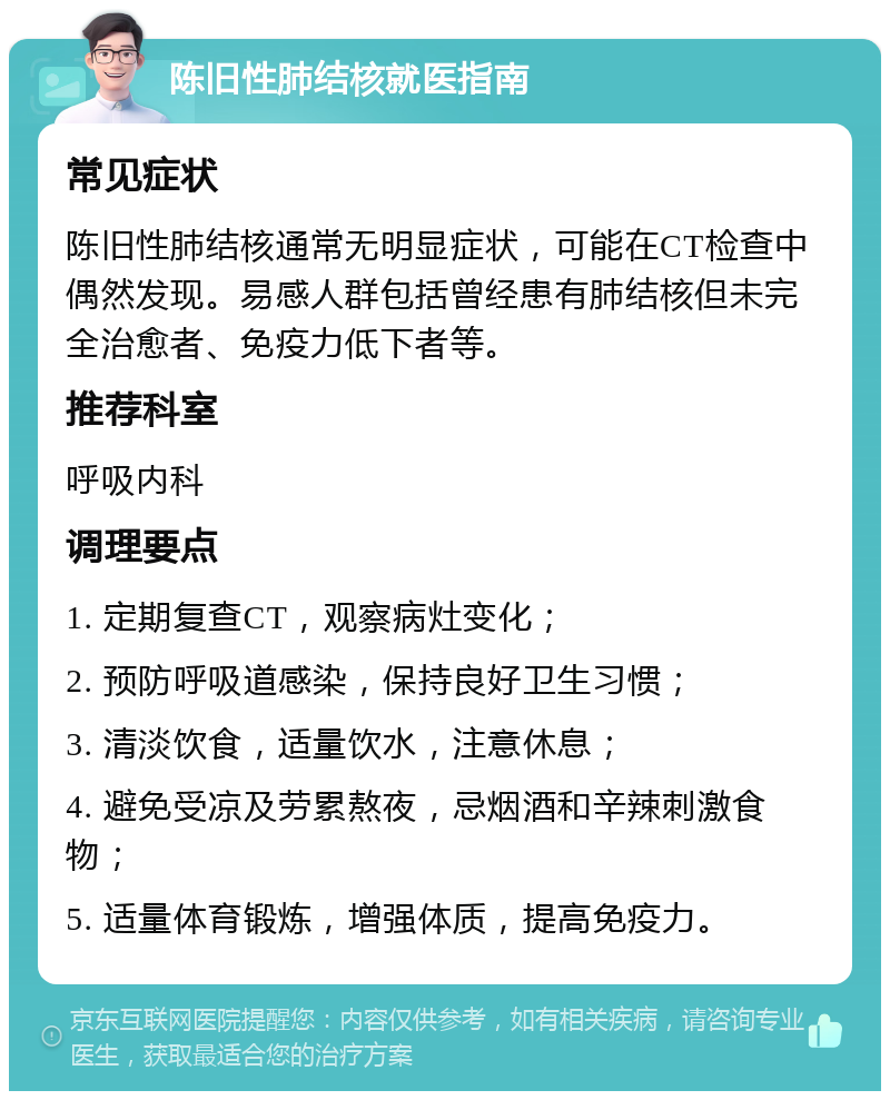 陈旧性肺结核就医指南 常见症状 陈旧性肺结核通常无明显症状，可能在CT检查中偶然发现。易感人群包括曾经患有肺结核但未完全治愈者、免疫力低下者等。 推荐科室 呼吸内科 调理要点 1. 定期复查CT，观察病灶变化； 2. 预防呼吸道感染，保持良好卫生习惯； 3. 清淡饮食，适量饮水，注意休息； 4. 避免受凉及劳累熬夜，忌烟酒和辛辣刺激食物； 5. 适量体育锻炼，增强体质，提高免疫力。