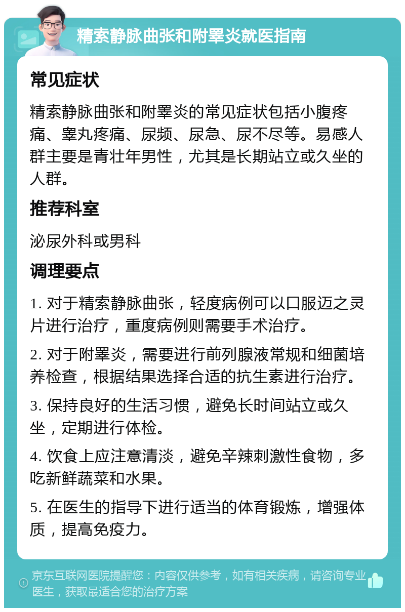 精索静脉曲张和附睪炎就医指南 常见症状 精索静脉曲张和附睪炎的常见症状包括小腹疼痛、睾丸疼痛、尿频、尿急、尿不尽等。易感人群主要是青壮年男性，尤其是长期站立或久坐的人群。 推荐科室 泌尿外科或男科 调理要点 1. 对于精索静脉曲张，轻度病例可以口服迈之灵片进行治疗，重度病例则需要手术治疗。 2. 对于附睪炎，需要进行前列腺液常规和细菌培养检查，根据结果选择合适的抗生素进行治疗。 3. 保持良好的生活习惯，避免长时间站立或久坐，定期进行体检。 4. 饮食上应注意清淡，避免辛辣刺激性食物，多吃新鲜蔬菜和水果。 5. 在医生的指导下进行适当的体育锻炼，增强体质，提高免疫力。